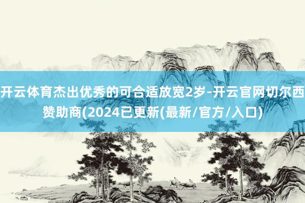 开云体育杰出优秀的可合适放宽2岁-开云官网切尔西赞助商(2024已更新(最新/官方/入口)