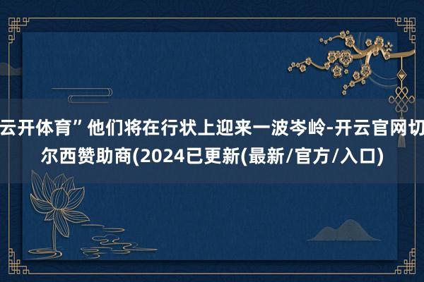 云开体育”他们将在行状上迎来一波岑岭-开云官网切尔西赞助商(2024已更新(最新/官方/入口)