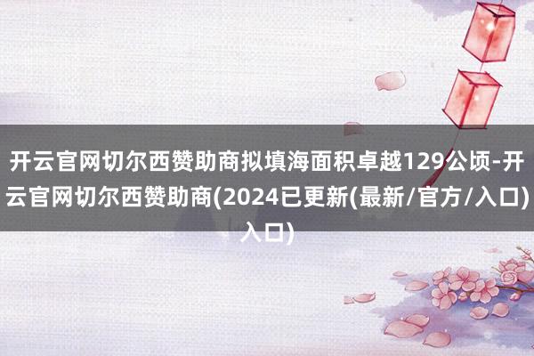 开云官网切尔西赞助商拟填海面积卓越129公顷-开云官网切尔西赞助商(2024已更新(最新/官方/入口)