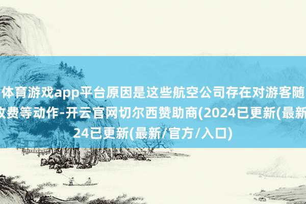 体育游戏app平台原因是这些航空公司存在对游客随身行李荒谬收费等动作-开云官网切尔西赞助商(2024已更新(最新/官方/入口)