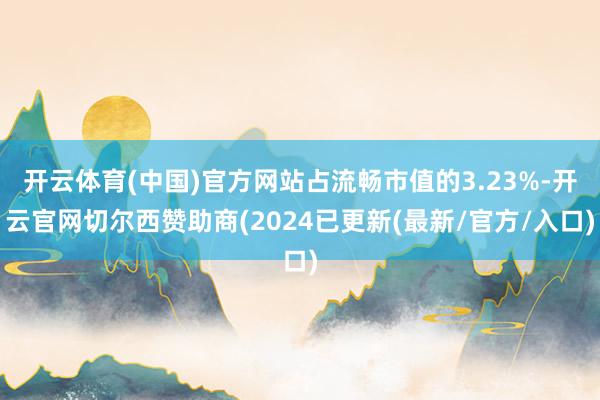 开云体育(中国)官方网站占流畅市值的3.23%-开云官网切尔西赞助商(2024已更新(最新/官方/入口)