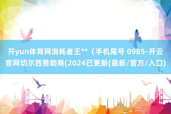 开yun体育网消耗者王**（手机尾号 0985-开云官网切尔西赞助商(2024已更新(最新/官方/入口)