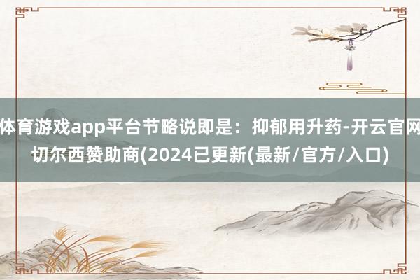 体育游戏app平台节略说即是：抑郁用升药-开云官网切尔西赞助商(2024已更新(最新/官方/入口)