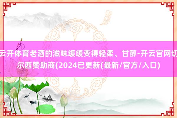 云开体育老酒的滋味缓缓变得轻柔、甘醇-开云官网切尔西赞助商(2024已更新(最新/官方/入口)