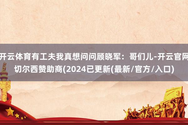 开云体育有工夫我真想问问顾晓军：哥们儿-开云官网切尔西赞助商(2024已更新(最新/官方/入口)