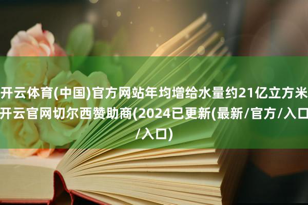 开云体育(中国)官方网站年均增给水量约21亿立方米-开云官网切尔西赞助商(2024已更新(最新/官方/入口)