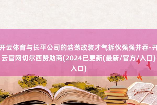 开云体育与长平公司的浩荡改装才气拆伙强强并吞-开云官网切尔西赞助商(2024已更新(最新/官方/入口)