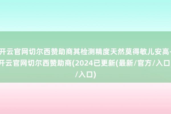 开云官网切尔西赞助商其检测精度天然莫得敏儿安高-开云官网切尔西赞助商(2024已更新(最新/官方/入口)