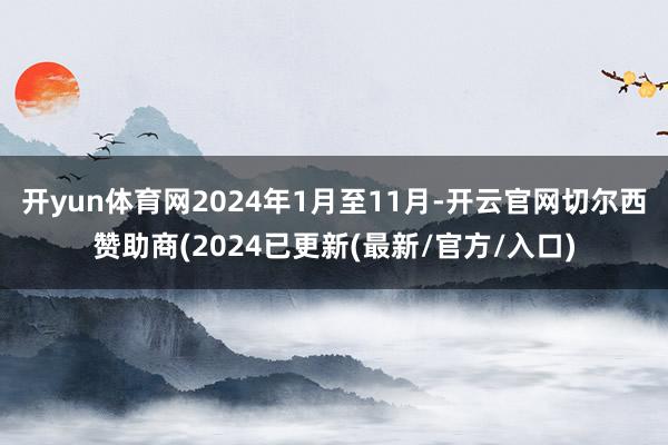 开yun体育网2024年1月至11月-开云官网切尔西赞助商(2024已更新(最新/官方/入口)