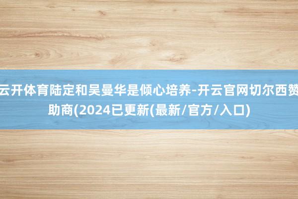 云开体育陆定和吴曼华是倾心培养-开云官网切尔西赞助商(2024已更新(最新/官方/入口)