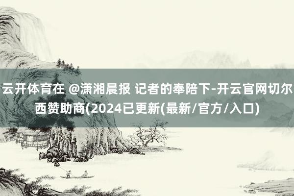 云开体育在 @潇湘晨报 记者的奉陪下-开云官网切尔西赞助商(2024已更新(最新/官方/入口)