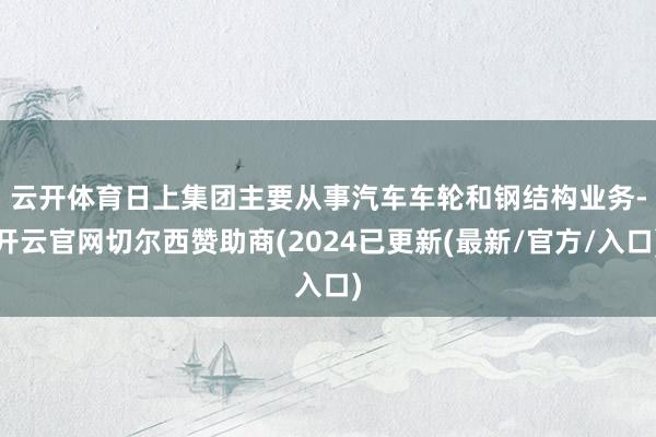 云开体育　　日上集团主要从事汽车车轮和钢结构业务-开云官网切尔西赞助商(2024已更新(最新/官方/入口)