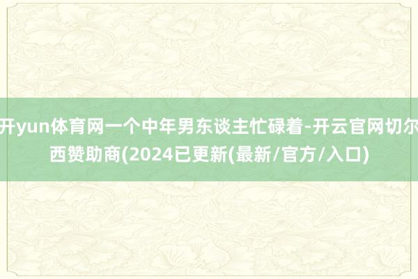 开yun体育网一个中年男东谈主忙碌着-开云官网切尔西赞助商(2024已更新(最新/官方/入口)