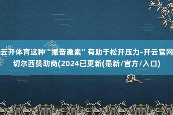 云开体育这种“振奋激素”有助于松开压力-开云官网切尔西赞助商(2024已更新(最新/官方/入口)