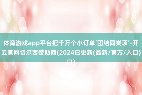 体育游戏app平台把千万个小订单‘团结同类项’-开云官网切尔西赞助商(2024已更新(最新/官方/入口)