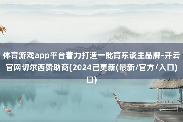 体育游戏app平台着力打造一批育东谈主品牌-开云官网切尔西赞助商(2024已更新(最新/官方/入口)