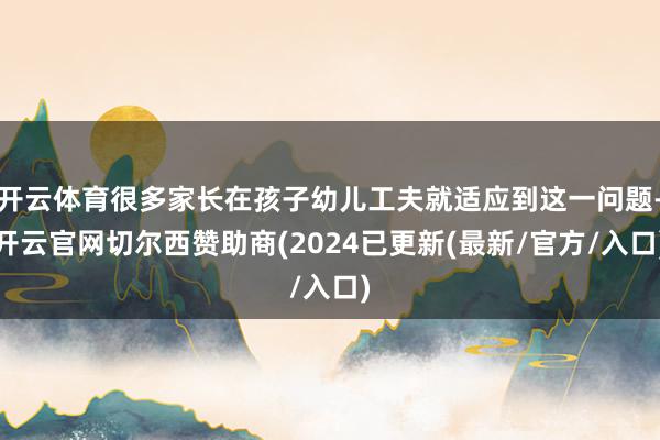 开云体育很多家长在孩子幼儿工夫就适应到这一问题-开云官网切尔西赞助商(2024已更新(最新/官方/入口)