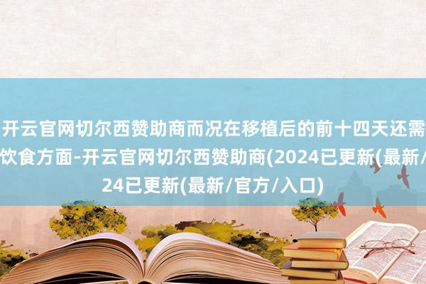 开云官网切尔西赞助商而况在移植后的前十四天还需要卓绝珍贵饮食方面-开云官网切尔西赞助商(2024已更新(最新/官方/入口)