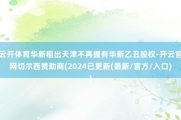 云开体育华新租出天津不再握有华新乙丑股权-开云官网切尔西赞助商(2024已更新(最新/官方/入口)