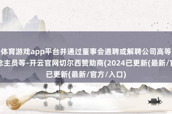 体育游戏app平台并通过董事会遴聘或解聘公司高等搞定东说念主员等-开云官网切尔西赞助商(2024已更新(最新/官方/入口)