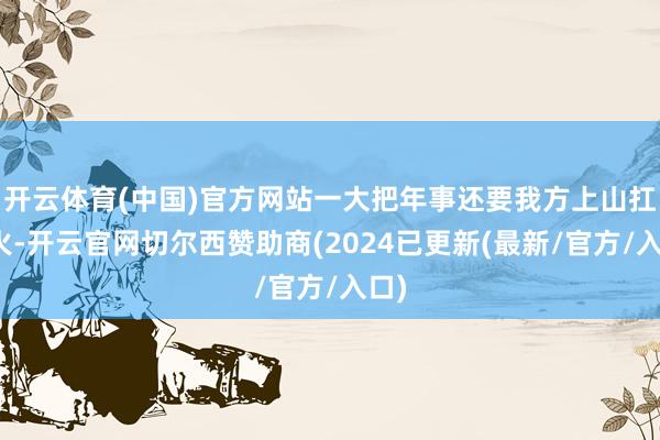 开云体育(中国)官方网站一大把年事还要我方上山扛柴火-开云官网切尔西赞助商(2024已更新(最新/官方/入口)