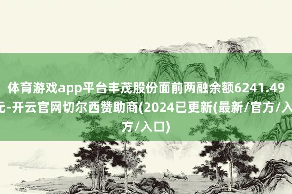 体育游戏app平台丰茂股份面前两融余额6241.49万元-开云官网切尔西赞助商(2024已更新(最新/官方/入口)