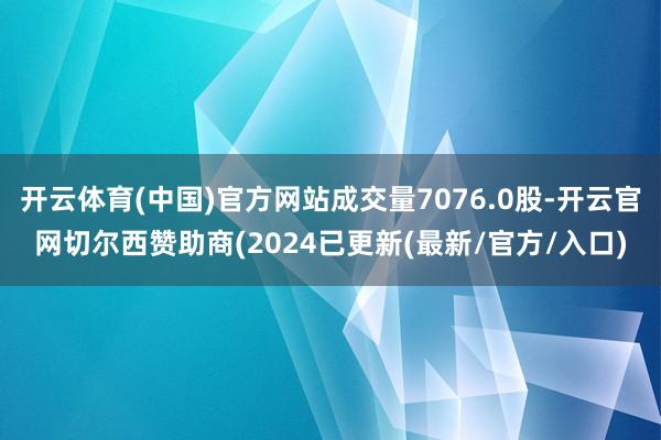 开云体育(中国)官方网站成交量7076.0股-开云官网切尔西赞助商(2024已更新(最新/官方/入口)