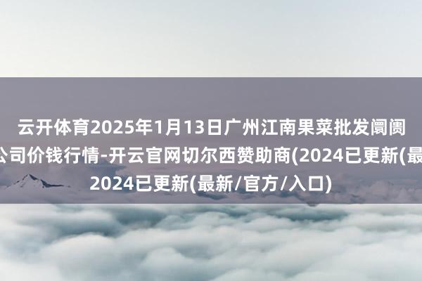 云开体育2025年1月13日广州江南果菜批发阛阓策动解决有限公司价钱行情-开云官网切尔西赞助商(2024已更新(最新/官方/入口)