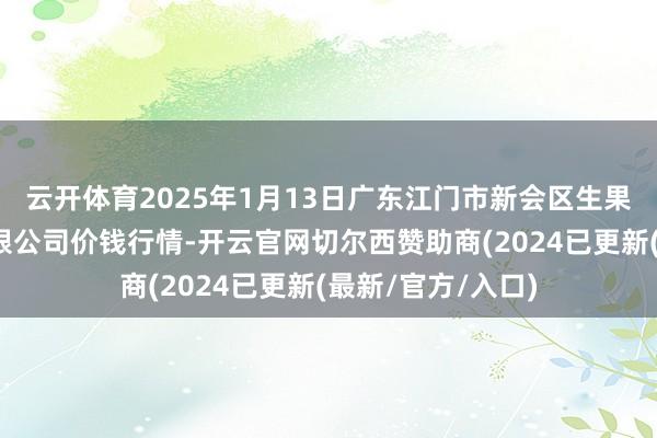 云开体育2025年1月13日广东江门市新会区生果食物批发市集有限公司价钱行情-开云官网切尔西赞助商(2024已更新(最新/官方/入口)