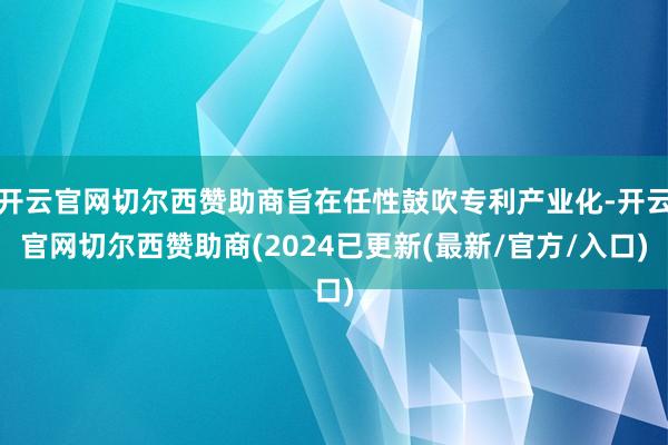 开云官网切尔西赞助商旨在任性鼓吹专利产业化-开云官网切尔西赞助商(2024已更新(最新/官方/入口)