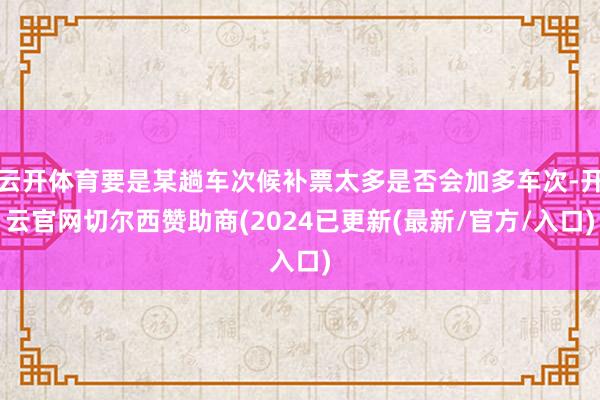 云开体育要是某趟车次候补票太多是否会加多车次-开云官网切尔西赞助商(2024已更新(最新/官方/入口)