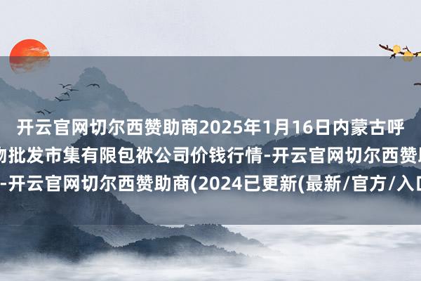 开云官网切尔西赞助商2025年1月16日内蒙古呼和浩特市东瓦窑农副产物批发市集有限包袱公司价钱行情-开云官网切尔西赞助商(2024已更新(最新/官方/入口)