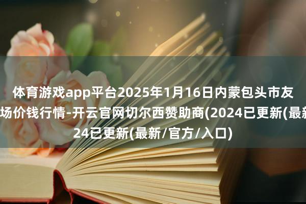 体育游戏app平台2025年1月16日内蒙包头市友谊蔬菜批发商场价钱行情-开云官网切尔西赞助商(2024已更新(最新/官方/入口)