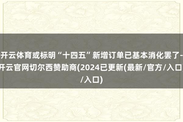 开云体育或标明“十四五”新增订单已基本消化罢了-开云官网切尔西赞助商(2024已更新(最新/官方/入口)