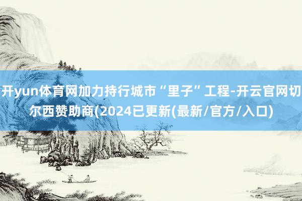 开yun体育网加力持行城市“里子”工程-开云官网切尔西赞助商(2024已更新(最新/官方/入口)