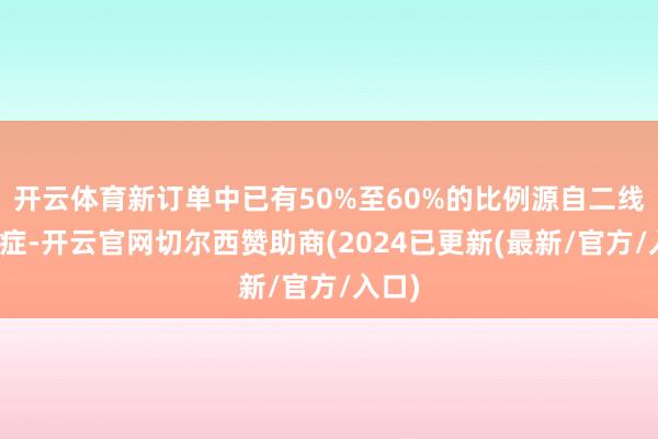 开云体育新订单中已有50%至60%的比例源自二线安妥症-开云官网切尔西赞助商(2024已更新(最新/官方/入口)