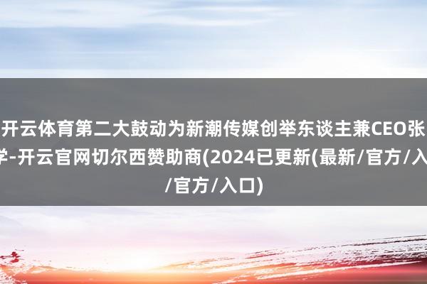 开云体育第二大鼓动为新潮传媒创举东谈主兼CEO张继学-开云官网切尔西赞助商(2024已更新(最新/官方/入口)