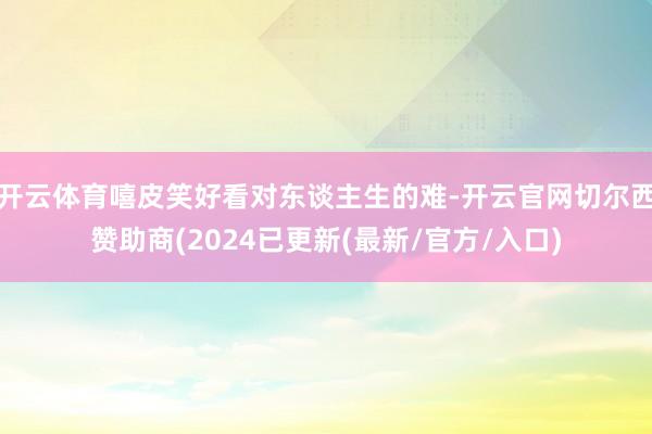 开云体育嘻皮笑好看对东谈主生的难-开云官网切尔西赞助商(2024已更新(最新/官方/入口)