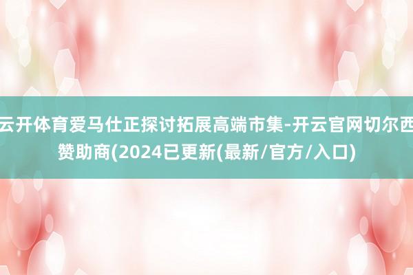 云开体育爱马仕正探讨拓展高端市集-开云官网切尔西赞助商(2024已更新(最新/官方/入口)