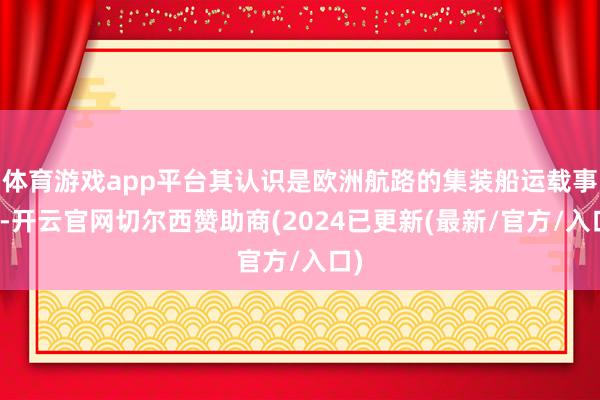 体育游戏app平台其认识是欧洲航路的集装船运载事业-开云官网切尔西赞助商(2024已更新(最新/官方/入口)