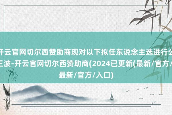 开云官网切尔西赞助商现对以下拟任东说念主选进行公示：王波-开云官网切尔西赞助商(2024已更新(最新/官方/入口)