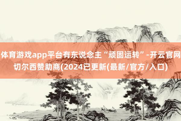 体育游戏app平台有东说念主“顽固运转”-开云官网切尔西赞助商(2024已更新(最新/官方/入口)