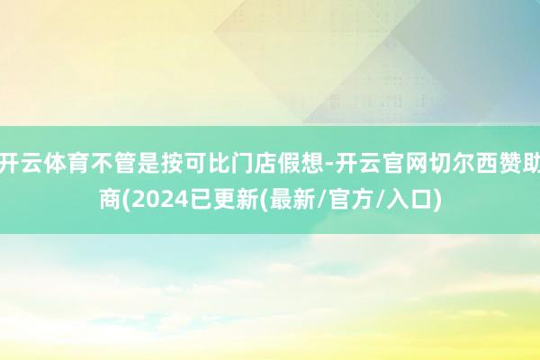 开云体育不管是按可比门店假想-开云官网切尔西赞助商(2024已更新(最新/官方/入口)