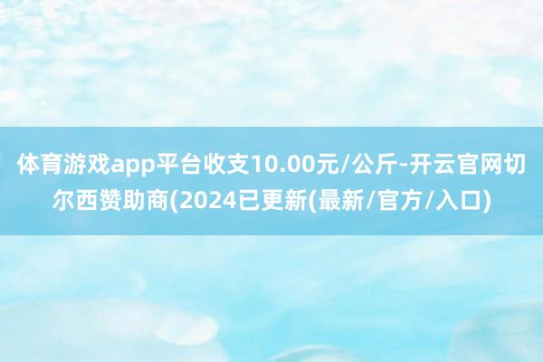 体育游戏app平台收支10.00元/公斤-开云官网切尔西赞助商(2024已更新(最新/官方/入口)