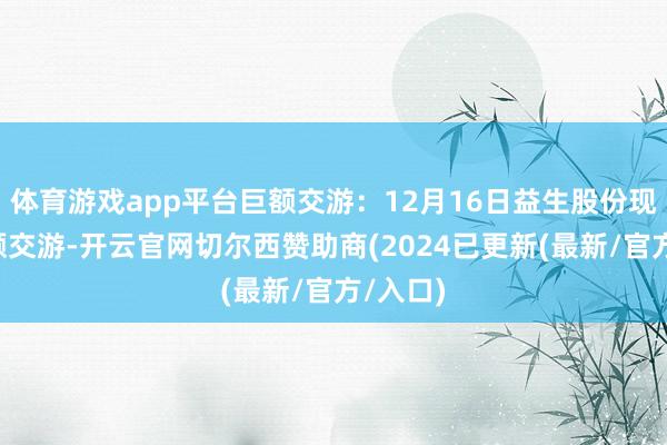 体育游戏app平台巨额交游：12月16日益生股份现1笔巨额交游-开云官网切尔西赞助商(2024已更新(最新/官方/入口)