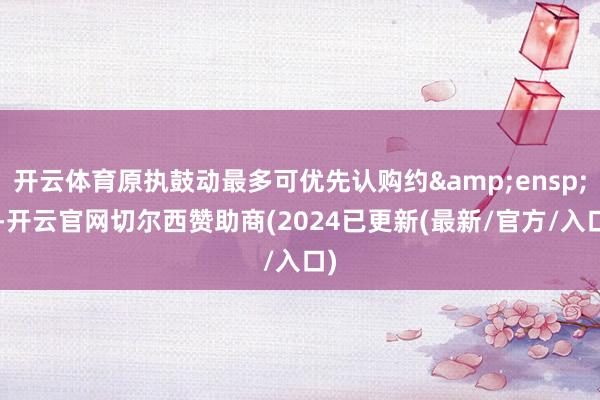 开云体育原执鼓动最多可优先认购约&ensp;7-开云官网切尔西赞助商(2024已更新(最新/官方/入口)