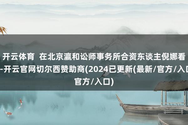 开云体育  在北京瀛和讼师事务所合资东谈主倪娜看来-开云官网切尔西赞助商(2024已更新(最新/官方/入口)