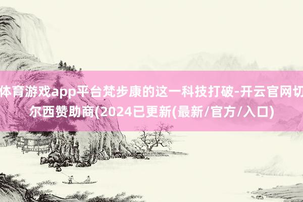 体育游戏app平台梵步康的这一科技打破-开云官网切尔西赞助商(2024已更新(最新/官方/入口)